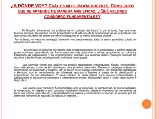 ¿A DÓNDE VOY? CUÁL ES MI FILOSOFÍA DOCENTE. CÓMO CREO
   QUE SE APRENDE DE MANERA MÁS EFICAZ. ¿QUÉ VALORES
               CONSIDERO FUNDAMENTALES?


       Mi filosofía docente es “un profesor es un cuidador del futuro” y por lo tanto, hay que crear
 buenos tiempos. Yo siempre me he preguntado “si la vida nos da la oportunidad de ser el profesor que
 queríamos ser, debó de luchar por ello y conseguirlo en la menor brevedad posible”.
 Por lo tanto, mi meta es conseguir transmitir mis conocimientos, toda la teoría aprendida y todo mi
 esfuerzo a los alumnos.

         Yo creo que se aprende de manera más eficaz iniciándose en el aprendizaje y siendo capaz de
 poder continuar aprendiendo de forma cada vez más autónoma y eficaz, adquiriendo un control y
 trabajando las capacidades y los conocimientos. Además, los alumnos deben conseguir manejar los
 recursos y las técnicas de trabajo tanto individual como grupal.

         Los alumnos tienen que adquirir las propias capacidades (intelectuales, físicas, emocionales)
 tanto del proceso como de las estrategias para poderlas desarrollar. Debemos conseguir obtener un
 rendimiento personalizado y máximo, con el apoyo de un trabajo cooperativo, con diferentes estrategias
 y técnicas, con el conocimiento de diferentes recursos y fuentes a través de la planificación y
 organización de las actividades. Y para concluir, se debe aplicar esos nuevos conocimientos y
 capacidades a situaciones parecidas y planteándose metas alcanzables tanto a corto plazo como a
 largo plazo.

        Los valores que considero fundamentales son: la integridad, el compromiso, la responsabilidad,
 la honestidad, el respeto y una conducta intachable. Además, desde el momento del nacimiento se
 tiene que educar aprendiendo y desarrollando los valores y fomentando la libertad, el respeto por los
 derechos humanos, la equidad, la justicia, el deporte…
 