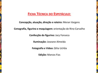 FICHA TÉCNICA DO ESPETÁCULO:
Concepção, atuação, direção e roteiro: Meran Vargens
Cenografia, figurino e maquiagem: orientação de Rino Carvalho
Confecção do figurino: Jacy Fonseca
Iluminação: Joseane Almeida
Fotografia e Vídeo: Zélia Uchôa
Edição: Marcos Fias
 