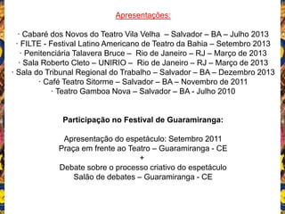 Apresentações:
· Cabaré dos Novos do Teatro Vila Velha – Salvador – BA – Julho 2013
· FILTE - Festival Latino Americano de Teatro da Bahia – Setembro 2013
· Penitenciária Talavera Bruce – Rio de Janeiro – RJ – Março de 2013
· Sala Roberto Cleto – UNIRIO – Rio de Janeiro – RJ – Março de 2013
· Sala do Tribunal Regional do Trabalho – Salvador – BA – Dezembro 2013
· Café Teatro Sitorme – Salvador – BA – Novembro de 2011
· Teatro Gamboa Nova – Salvador – BA - Julho 2010
Participação no Festival de Guaramiranga:
Apresentação do espetáculo: Setembro 2011
Praça em frente ao Teatro – Guaramiranga - CE
+
Debate sobre o processo criativo do espetáculo
Salão de debates – Guaramiranga - CE
 