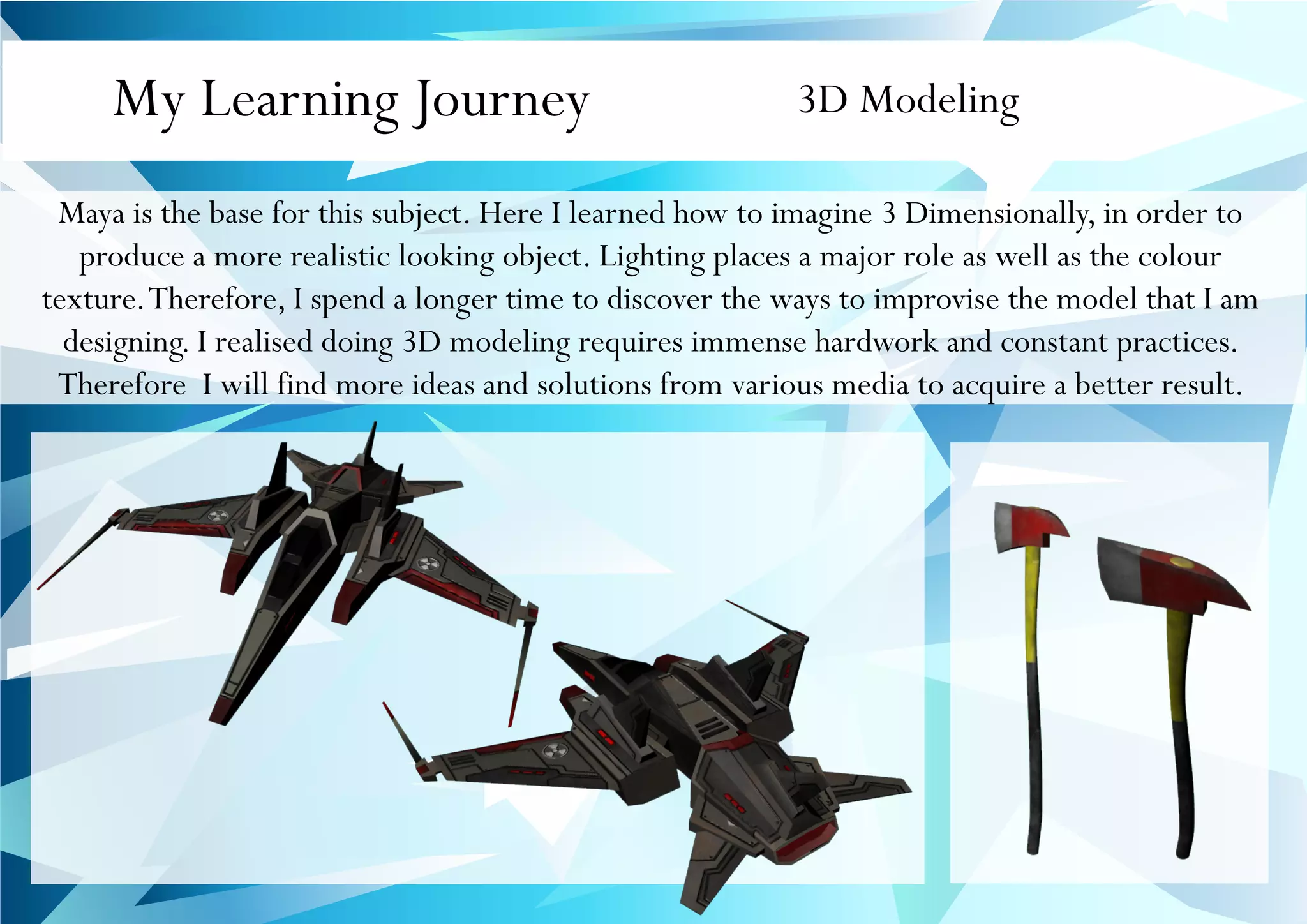 My Learning Journey 3D Modeling
Maya is the base for this subject. Here I learned how to imagine 3 Dimensionally, in order to
produce a more realistic looking object. Lighting places a major role as well as the colour
texture.Therefore, I spend a longer time to discover the ways to improvise the model that I am
designing. I realised doing 3D modeling requires immense hardwork and constant practices.
Therefore I will find more ideas and solutions from various media to acquire a better result.
 