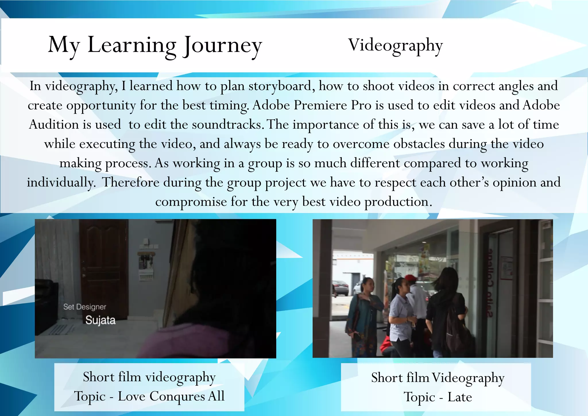 My Learning Journey Videography
In videography, I learned how to plan storyboard, how to shoot videos in correct angles and
create opportunity for the best timing.Adobe Premiere Pro is used to edit videos and Adobe
Audition is used to edit the soundtracks.The importance of this is, we can save a lot of time
while executing the video, and always be ready to overcome obstacles during the video
making process.As working in a group is so much different compared to working
individually. Therefore during the group project we have to respect each other’s opinion and
compromise for the very best video production.
Short film videography
Topic - Love ConquresAll
Short filmVideography
Topic - Late
 