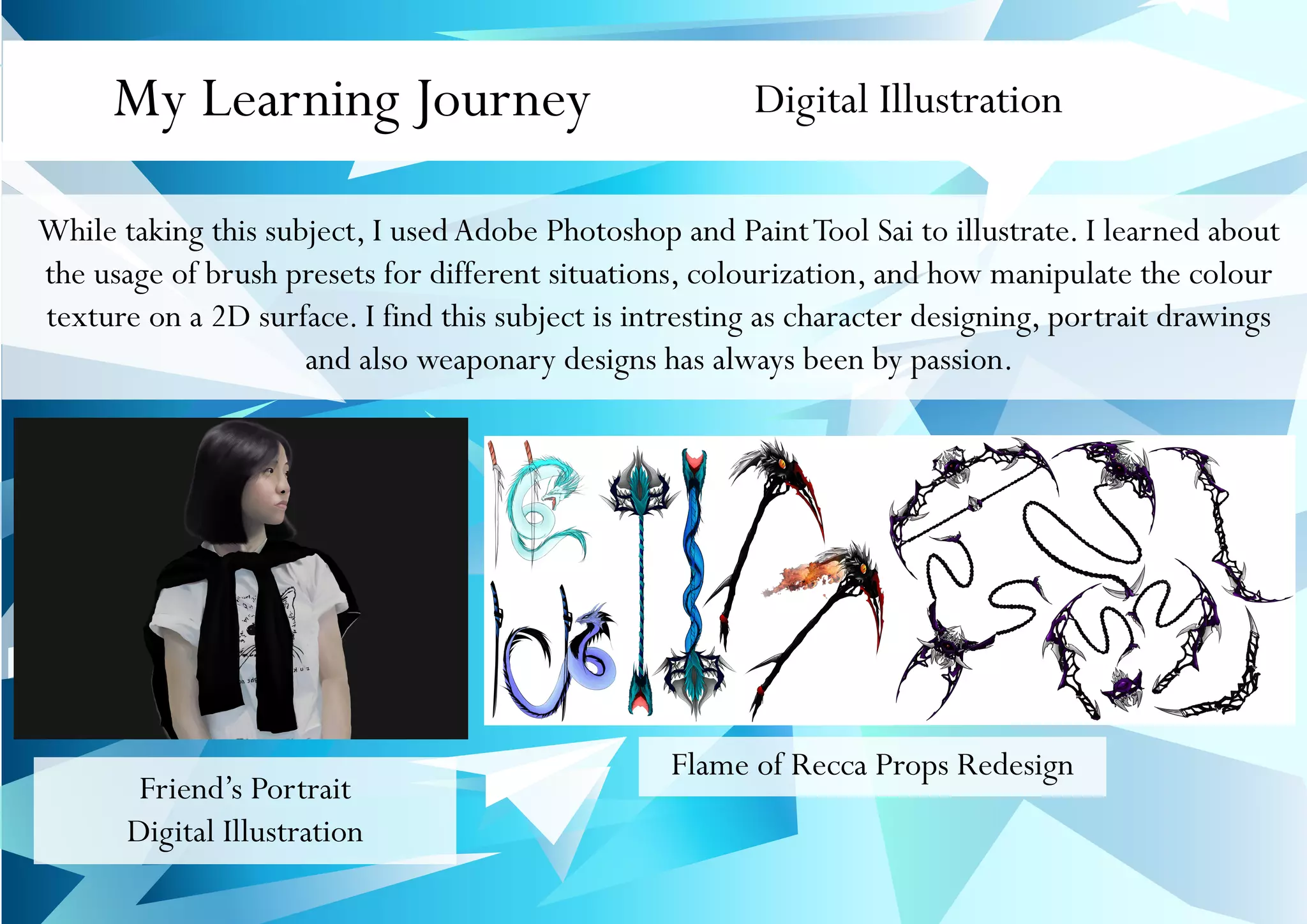 My Learning Journey Digital Illustration
While taking this subject, I usedAdobe Photoshop and PaintTool Sai to illustrate. I learned about
the usage of brush presets for different situations, colourization, and how manipulate the colour
texture on a 2D surface. I find this subject is intresting as character designing, portrait drawings
and also weaponary designs has always been by passion.
Flame of Recca Props Redesign
Friend’s Portrait
Digital Illustration
 