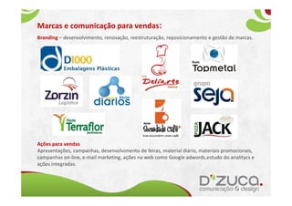 Marcas e comunicação para vendas:
Branding – desenvolvimento, renovação, reestruturação, reposicionamento e gestão de marcas.




Ações para vendas
Apresentações, campanhas, desenvolvimento de feiras, material diário, materiais promocionais,
campanhas on-line, e-mail marketing, ações na web como Google adwords,estudo do analitycs e
ações integradas.
 