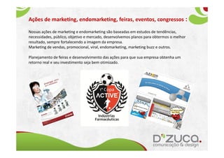 Ações de marketing, endomarketing, feiras, eventos, congressos :

Nossas ações de marketing e endomarketing são baseadas em estudos de tendências,
necessidades, público, objetivo e mercado, desenvolvemos planos para obtermos o melhor
resultado, sempre fortalecendo a imagem da empresa.
Marketing de vendas, promocional, viral, endomarketing, marketing buzz e outros.

Planejamento de feiras e desenvolvimento das ações para que sua empresa obtenha um
retorno real e seu investimento seja bem otimizado.
 