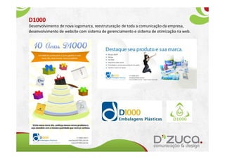 D1000
Desenvolvimento de nova logomarca, reestruturação de toda a comunicação da empresa,
desenvolvimento de website com sistema de gerenciamento e sistema de otimização na web.
 