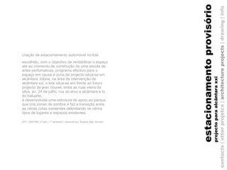 criação de estacionamento automóvel no lote escolhido, com o objectivo de rentabilizar o espaço até ao momento de construção de uma escola de artes perfomativas, programa efectivo para o espaço em causa.a zona de projecto situa-se em alcântara, lisboa, na área de intervenção de alcântara xxi. o lote situa-se em frente ao futuro projecto de jean nouvel, entre as ruas vieira da silva, av. 24 de julho, rua do arco a alcântara e tv. do baluarte. é desenvolvida uma estrutura de apoio ao parque que cria zonas de sombra e faz a transição entre as várias cotas existentes delimitando os vários tipos de lugares e espaços existentes. (IST | 2007/08 | 4º ano | 1º semestre | docente arq. Ricardo Bak   Gordon)   contacts | other projetcs |  architecture projects  |   drawing   | info estacionamento provisório projecto para alcântara xxi 