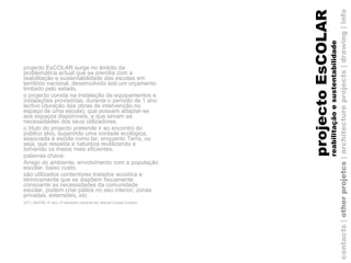 projecto EsCOLAR surge no âmbito da problemática actual que se prendia com a reabilitação e sustentabilidade das escolas em território nacional, desenvolvido sob um orçamento limitado pelo estado. o projecto consta na instalação de equipamentos e instalações provisórias, durante o período de 1 ano lectivo (duração das obras de intervenção no espaço de uma escola), que possam adaptar-se aos espaços disponíveis, e que sirvam as necessidades dos seus utilizadores. o título do projecto pretende ir ao encontro do público alvo, sugerindo uma vontade ecológica, associada à escola como lar, enquanto Terra, ou seja, que respeita a natureza reutilizando e tornando os meios mais eficientes. palavras-chave: Amigo do ambiente, envolvimento com a população escolar, baixo custo. são utilizados contentores tratados acústica e termicamente que se dispõem fisicamente consoante as necessidades da comunidade escolar, podem criar pátios no seu interior, zonas privadas, extensões, etc. (IST | 2007/08 | 4º ano | 2º semestre | docente arq. Manuel Correia Guedes)   contacts |  other projetcs  | architecture projects |   drawing   | info projecto EsCOLAR reabilitação e sustentabilidade 