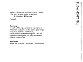 Íria Leite Roriz Master on running at Instituto Superior Técnico (‘The body as a generator of spaces’) Architecture & Planning Portugal Summary Though not having professional experience in the current study area so far, took a great range of courses related to architecture, communication and performing arts. Little job experience having tried out some non-related areas in school brake.  Specialties Space and movement, Urbanism, Sustainability contacts | other projetcs | architecture projects |   drawing   |  info 