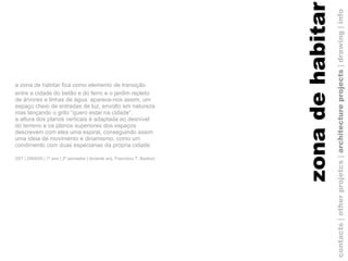 a zona de habitar fica como elemento de transição entre a cidade do betão e do ferro e o jardim repleto de árvores e linhas de água. aparece-nos assim, um espaço cheio de entradas de luz, envolto em natureza mas lançando o grito “quero estar na cidade”.  a altura dos planos verticais é adaptada ao desnível do terreno e os planos superiores dos espaços descrevem com eles uma espiral, conseguindo assim uma ideia de movimento e dinamismo, como um condimento com duas especiarias da própria cidade. (IST | 2004/05 | 1º ano | 2º semestre | docente arq. Francisco T. Bastos)   contacts | other projetcs |  architecture projects  |   drawing   | info zona de habitar 