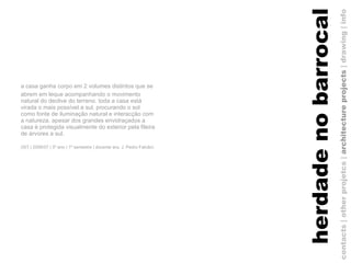 a casa ganha corpo em 2 volumes distintos que se abrem em leque acompanhando o movimento natural do declive do terreno. toda a casa está virada o mais possível a sul, procurando o sol como fonte de iluminação natural e interacção com a natureza. apesar dos grandes envidraçados a casa é protegida visualmente do exterior pela fileira de árvores a sul. (IST | 2006/07 | 3º ano | 1º semestre | docente arq. J. Pedro Falcão)   contacts | other projetcs |  architecture projects  |   drawing   | info herdade no barrocal 