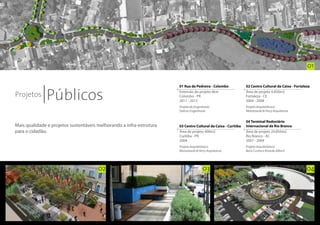 01



              Públicos
                                                                      01 Rua da Pedreira - Colombo             02 Centro Cultural da Caixa - Fortaleza

Projetos
                                                                      Extensão do projeto 6km                  Área de projeto 4.850m2
                                                                      Colombo - PR                             Fortaleza - CE
                                                                      2011 - 2012                              2004 - 2008
                                                                      Projeto de Engenharia:                   Projeto Arquitetônico:
                                                                      Dalcon Engenharia                        Morozowski & Perry Arquitetura


                                                                                                               04 Terminal Rodoviário
Mais qualidade e projetos sustentáveis melhorando a infra-estrutura   03 Centro Cultural da Caixa - Curitiba   Internacional de Rio Branco
para o cidadão.                                                       Área de projeto 400m2                    Área de projeto 24.850m2
                                                                      Curitiba - PR                            Rio Branco - AC
                                                                      2004                                     2007 - 2009
                                                                      Projeto Arquitetônico:                   Projeto Arquitetônico:
                                                                      Morozowski & Perry Arquitetura           Boris Cunha e Ricardo Alberti




                                       02                                             03                                                            04
 