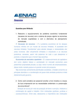 Respostas
.............................................................................................................
Questões para Reflexão
1. Relacione o equacionamento do problema econômico fundamental
(escassez de recursos) com o sistema de preços vigente na economias
de mercado (capitalistas) e com a alternativa de planejamento
centralizado.
R: Escassez de recursos – É o problema econômico de ter desejos
humanos infinitos em um mundo de recursos limitados. A sociedade tem
recursos limitados “Insuficientes” para atender desejos e necessidades dos
seres humanos. São virtualmente ilimitados e insaciáveis e os recursos
produtivos, escasses, assim não podemos ter tudo o que desejamos e
portanto, é imperativo que o homem faça escolhas.
Economias de mercados capitalista – É o desenvolvimento do capitalisno
tem como objetivo básico e centralizado no mercado economico para
predominar propriedade privada, ou seja, menor numero de empresasestatais,
desse modo o estado possua um grande numero de compania.
Nas economias centralmente planificadas socialistas, o Estado concentra as
principais decisões e a coordenação de quase toda atividade produtiva é feita
diretamente pelo governo.
2. Como você considera ser posssível conciliar a livre iniciativa e a busca
do lucro empresarial com as necessidades ambientais e a preservação
da concorrência?
Geração de lucros por meio da produção de bens e serviços, mediante a
combinação de capital e trabalho. Com instituições (políticas, jurídicas e
socioeconômicas). Entre elas, destacamos a importância das instituições
 