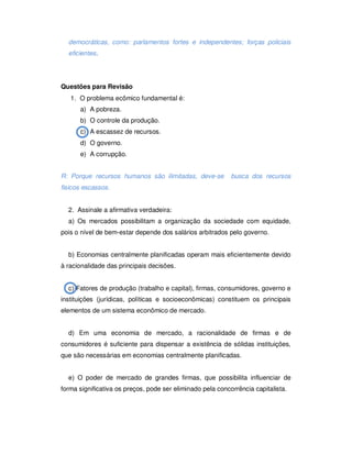 democráticas, como: parlamentos fortes e independentes; forças policiais
eficientes.
Questões para Revisão
1. O problema ecômico fundamental é:
a) A pobreza.
b) O controle da produção.
c) A escassez de recursos.
d) O governo.
e) A corrupção.
R: Porque recursos humanos são ilimitadas, deve-se busca dos recursos
fisicos escassos.
2. Assinale a afirmativa verdadeira:
a) Os mercados possibilitam a organização da sociedade com equidade,
pois o nível de bem-estar depende dos salários arbitrados pelo governo.
b) Economias centralmente planificadas operam mais eficientemente devido
à racionalidade das principais decisões.
c) Fatores de produção (trabalho e capital), firmas, consumidores, governo e
instituições (jurídicas, políticas e socioeconômicas) constituem os principais
elementos de um sistema econômico de mercado.
d) Em uma economia de mercado, a racionalidade de firmas e de
consumidores é suficiente para dispensar a existência de sólidas instituições,
que são necessárias em economias centralmente planificadas.
e) O poder de mercado de grandes firmas, que possibilita influenciar de
forma significativa os preços, pode ser eliminado pela concorrência capitalista.
 