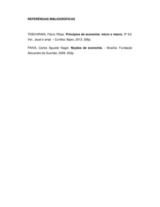 REFERÊNCIAS BIBLIOGRÁFICAS
TEBCHIRANI, Flávio Ribas. Princípios de economia: micro e macro. 3ª Ed.
Ver., atual e ampl. – Curitiba: Ibpex, 2012. 206p.
.
PAIVA, Carlos Águedo Nagel. Noções de economia. - Brasília: Fundação
Alexandre de Gusmão, 2008. 452p.
 
