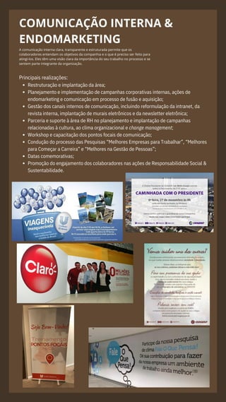COMUNICAÇÃO INTERNA &
ENDOMARKETING
A comunicação interna clara, transparente e estruturada permite que os
colaboradores entendam os objetivos da companhia e o que é preciso ser feito para
atingi-los. Eles têm uma visão clara da importância do seu trabalho no processo e se
sentem parte integrante da organização.
Restruturação e implantação da área;
Planejamento e implementação de campanhas corporativas internas, ações de
endomarketing e comunicação em processo de fusão e aquisição;
Gestão dos canais internos de comunicação, incluindo reformulação da intranet, da
revista interna, implantação de murais eletrônicos e da newsletter eletrônica;
Parceria e suporte à área de RH no planejamento e implantação de campanhas
relacionadas à cultura, ao clima organizacional e change management;
Workshop e capacitação dos pontos focais de comunicação;
Condução do processo das Pesquisas “Melhores Empresas para Trabalhar”, “Melhores
para Começar a Carreira” e “Melhores na Gestão de Pessoas”;
Datas comemorativas;
Promoção do engajamento dos colaboradores nas ações de Responsabilidade Social &
Sustentabilidade.
Principais realizações:
 