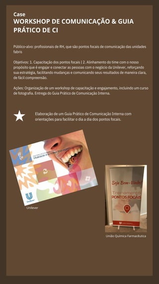 Case
Público-alvo: profissionais de RH, que são pontos focais de comunicação das unidades
fabris
Objetivos: 1. Capacitação dos pontos focais | 2. Alinhamento do time com o nosso
propósito que é engajar e conectar as pessoas com o negócio da Unilever, reforçando
sua estratégia, facilitando mudanças e comunicando seus resultados de maneira clara,
de fácil compreensão.
Ações: Organização de um workshop de capacitação e engajamento, incluindo um curso
de fotografia. Entrega do Guia Prático de Comunicação Interna.
WORKSHOP DE COMUNICAÇÃO & GUIA
PRÁTICO DE CI
Elaboração de um Guia Prático de Comunicação Interna com
orientações para facilitar o dia a dia dos pontos focais.
Unilever
União Química Farmacêutica
 