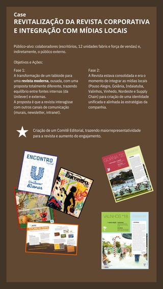 Case
Público-alvo: colaboradores (escritórios, 12 unidades fabris e força de vendas) e,
indiretamente, o público externo.
Objetivos e Ações:
REVITALIZAÇÃO DA REVISTA CORPORATIVA
E INTEGRAÇÃO COM MÍDIAS LOCAIS
Fase 1:
A transformação de um tabloide para
uma revista moderna, ousada, com uma
proposta totalmente diferente, trazendo
equilíbrio entre fontes internas (da
Unilever) e externas.
A proposta é que a revista interagisse
com outros canais de comunicação
(murais, newsletter, intranet).
Fase 2:
A Revista estava consolidada e era o
momento de integrar as mídias locais
(Pouso Alegre, Goiânia, Indaiatuba,
Valinhos, Vinhedo, Nordeste e Supply
Chain) para criação de uma identidade
unificada e alinhada às estratégias da
companhia.
Criação de um Comitê Editorial, trazendo maiorrepresentatividade
para a revista e aumento do engajamento.
 