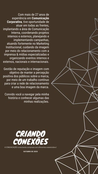 Com mais de 27 anos de
experiência em Comunicação
Corporativa, tive oportunidade de
atuar em todas as frentes,
implantando a área de Comunicação
Interna, coordenando projetos
internos e externos, planejando e
implementando campanhas,
atuando fortemente no Marketing
Institucional, cuidando da imagem
por meio do relacionamento com a
imprensa & mídias especializadas e
organizando eventos internos e
externos, nacionais e internacionais.
Gestão de reputação e imagem com
objetivo de manter a percepção
positiva dos públicos sobre a marca,
por meio de um trabalho contínuo
para criar a rede de relacionamento
e uma boa imagem da marca.
Convido você a navegar pela minha
história e conhecer algumas das
minhas realizações.
CRIANDO
CONEXÕES
A COMUNICAÇÃO conectando a empresa com diferentes stakeholders!
OUTUBRO DE 2023
 
