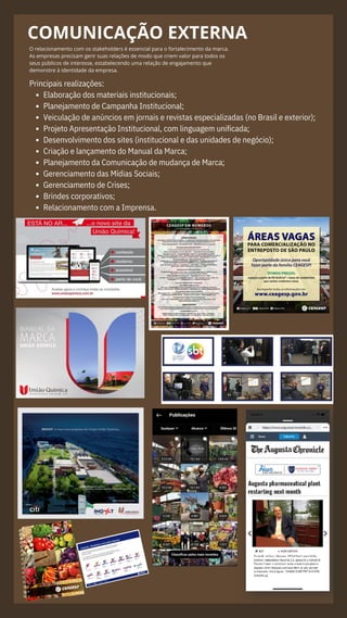 COMUNICAÇÃO EXTERNA
O relacionamento com os stakeholders é essencial para o fortalecimento da marca.
As empresas precisam gerir suas relações de modo que criem valor para todos os
seus públicos de interesse, estabelecendo uma relação de engajamento que
demonstre à identidade da empresa.
Elaboração dos materiais institucionais;
Planejamento de Campanha Institucional;
Veiculação de anúncios em jornais e revistas especializadas (no Brasil e exterior);
Projeto Apresentação Institucional, com linguagem unificada;
Desenvolvimento dos sites (institucional e das unidades de negócio);
Criação e lançamento do Manual da Marca;
Planejamento da Comunicação de mudança de Marca;
Gerenciamento das Mídias Sociais;
Gerenciamento de Crises;
Brindes corporativos;
Relacionamento com a Imprensa.
Principais realizações:
 
