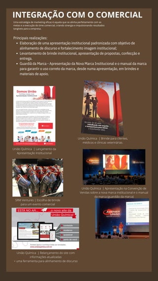 INTEGRAÇÃO COM O COMERCIAL
Uma estratégia de marketing eficaz é aquela que se alinha perfeitamente com as
metas e a execução do time comercial, criando sinergia e impulsionando resultados
tangíveis para a empresa.
Elaboração de uma apresentação institucional padronizada com objetivo de
alinhamento de discurso e fortalecimento imagem institucional;
Levantamento de brinde institucional, apresentação de propostas, confecção e
entrega.
Guardiã da Marca - Apresentação da Nova Marca Institucional e o manual da marca
para garantir o uso correto da marca, desde numa apresentação, em brindes e
materiais de apoio.
Principais realizações:
União Química | Lançamento da
Apresentação Institucional
União Química | Brinde para clientes,
médicos e clinicas veterinárias.
União Química | Relançamento do site com
informações atualizadas
+ uma ferramenta para alinhamento de discurso
União Química | Apresentação na Convenção de
Vendas sobre a nova marca institucional e o manual
da marca (guardião da marca)
SRM Ventures | Escolha de brinde
para um evento comercial
 