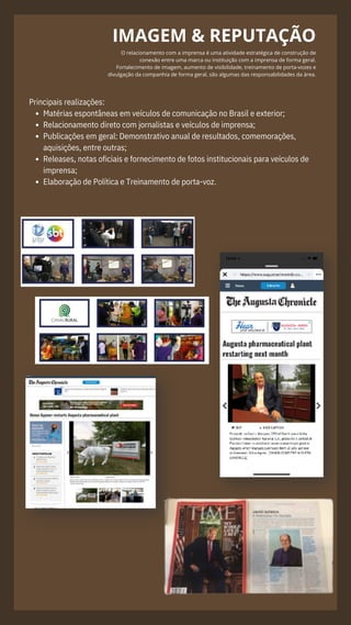 IMAGEM & REPUTAÇÃO
O relacionamento com a imprensa é uma atividade estratégica de construção de
conexão entre uma marca ou instituição com a imprensa de forma geral.
Fortalecimento de imagem, aumento de visibilidade, treinamento de porta-vozes e
divulgação da companhia de forma geral, são algumas das responsabilidades da área.
.
Matérias espontâneas em veículos de comunicação no Brasil e exterior;
Relacionamento direto com jornalistas e veículos de imprensa;
Publicações em geral: Demonstrativo anual de resultados, comemorações,
aquisições, entre outras;
Releases, notas oficiais e fornecimento de fotos institucionais para veículos de
imprensa;
Elaboração de Política e Treinamento de porta-voz.
Principais realizações:
 