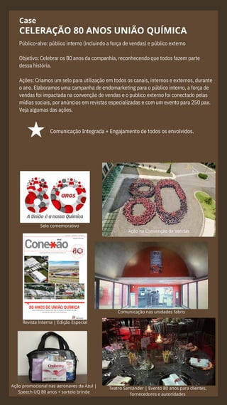 Case
Público-alvo: público interno (incluindo a força de vendas) e público externo
Objetivo: Celebrar os 80 anos da companhia, reconhecendo que todos fazem parte
dessa história.
Ações: Criamos um selo para utilização em todos os canais, internos e externos, durante
o ano. Elaboramos uma campanha de endomarketing para o público interno, a força de
vendas foi impactada na convenção de vendas e o publico externo foi conectado pelas
mídias sociais, por anúncios em revistas especializadas e com um evento para 250 pax.
Veja algumas das ações.
CELERAÇÃO 80 ANOS UNIÃO QUÍMICA
Comunicação Integrada + Engajamento de todos os envolvidos.
Ação promocional nas aeronaves da Azul |
Speech UQ 80 anos + sorteio brinde
Comunicação nas unidades fabris
Teatro Santander | Evento 80 anos para clientes,
fornecedores e autoridades
Ação na Convenção de Vendas
Revista Interna | Edição Especial
Selo comemorativo
 