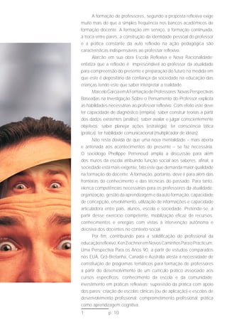 A formação de professores, segundo a proposta reflexiva exige
muito mais do que a simples frequência nos bancos acadêmicos de
formação docente. A formação em serviço, a formação continuada,
a troca entre pares, a construção da identidade pessoal do professor
e a prática constante da auto reflexão na ação pedagógica são
características indispensáveis ao professor reflexivo.
       Alarcão em sua obra Escola Reflexiva e Nova Racionalidade1
enfatiza que a reflexão é imprescindível ao professor da atualidade
para compreensão do presente e preparação do futuro na medida em
que este é depositário da confiança da sociedade na educação das
crianças tendo este que saber interpretar a realidade.
       Marcelo Garcia em A Formação de Professores: Novas Perspectivas
Baseadas na Investigação Sobre o Pensamento do Professor explicita
as habilidades necessárias ao professor reflexivo. Com efeito este deve
ter capacidade de diagnóstico (empiria); saber construir teorias a partir
dos dados existentes (análise); saber avaliar e julgar conscientemente
objetivos; saber planejar ações (estratégia); ter consciência tática
(prática); ter habilidade comunicacional (multiplicador de idéias).
       Não resta dúvida de que uma nova mentalidade – mais aberta
e antenada aos acontecimentos do presente – se faz necessária.
O sociólogo Phellippe Perrenoud amplia a discussão para além
dos muros da escola atribuindo função social aos saberes, afinal, a
sociedade está mais exigente, fato este que demanda maior qualidade
na formação do docente. A formação, portanto, deve ir para além das
fronteiras do conhecimento e das técnicas do passado. Para tanto,
elenca competências necessárias para os professores da atualidade:
organização, gestão da aprendizagem e da auto formação, capacidade
de concepção, envolvimento, utilização de informações e capacidade
articuladora entre pais, alunos, escola e sociedade. Pretende-se, a
partir desse exercício competente, mobilização eficaz de recursos,
conhecimentos e energias com vistas à intervenção autônoma e
decisiva dos docentes no contexto social.
       Por fim, contribuindo para a solidificação do profissional da
educação reflexivo, Ken Zeichner em Novos Caminhos Para o Practicum:
Uma Perspectiva Para os Anos 90, a partir de estudos comparados
nos EUA, Grã-Bretanha, Canadá e Austrália atesta a necessidade de
constituição de programas temáticos para formação de professores
a partir do desenvolvimento de um currículo prático associado aos
cursos específicos; conhecimento da escola e da comunidade;
investimento em práticas reflexivas; supervisão da prática com apoio
dos pares; criação de escolas clínicas (ou de aplicação) e escolas de
desenvolvimento profissional; comprometimento profissional; prática
como aprendizagem cognitiva.
1              p. 10
 