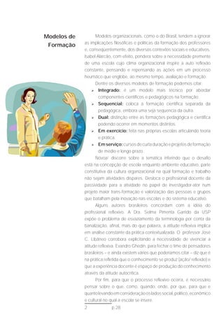 Modelos de         Modelos organizacionais, como o do Brasil, tendem a ignorar
             as implicações filosóficas e políticas da formação dos professores
 Formação
             e, conseqüentemente, dos diversos contextos sociais e educativos.
             Isabel Alarcão, com efeito, pondera sobre a necessidade premente
             de uma escola cujo clima organizacional inspire a auto reflexão
             constante, pensando e repensando as ações em um processo
             heurístico que englobe, ao mesmo tempo, avaliação e formação.
                   Dentre os diversos modelos de formação podemos citar:
                  	 Integrado: é um modelo mais técnico por abordar

                      componentes científicos e pedagógicos na formação.
                  	 Sequencial: coloca a formação científica separada da

                      pedagógica, embora uma seja sequencia da outra.
                  	 Dual: distinção entre as formações pedagógica e científica
                      podendo ocorrer em momentos distintos.
                  	 Em exercício: feita nas próprias escolas articulando teoria

                      e prática.
                  	 Em serviço: cursos de curta duração e projetos de formação

                      de médio e longo prazo.
                   Nóvoa2 discorre sobre a temática inferindo que o desafio
             está na concepção de escola enquanto ambiente educativo, parte
             constitutiva da cultura organizacional na qual formação e trabalho
             não sejam atividades díspares. Desloca o profissional docente da
             passividade para a atividade no papel de investigador-ator num
             projeto maior trans-formação e valorização das pessoas e grupos
             que batalham pela inovação nas escolas e do sistema educativo.
                   Alguns autores brasileiros concordam com a idéia do
             profissional reflexivo. A Dra. Selma Pimenta Garrido da USP
             expõe o problema de esvaziamento da terminologia por conta da
             banalização, afinal, mais do que palavra, a atitude reflexiva implica
             em análise constante da prática contextualizada. O professor José
             C. Libâneo corrobora explicitando a necessidade de vivenciar a
             atitude reflexiva. Evandro Ghedin, para fechar o time de pensadores
             brasileiros – e ainda existem vários que poderíamos citar – diz que é
             na prática refletida que o conhecimento se produz (ação/ reflexão) e
             que a experiência docente é espaço de produção do conhecimento
             através da atitude autocrítica.
                   Por fim, para que o processo reflexivo ocorra, é necessário
             pensar sobre o que, como, quando, onde, por que, para que e
             quanto levando em consideração os lados social, político, econômico
             e cultural no qual a escola se insere.
             2             p.28
 