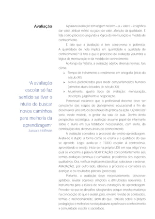 Avaliação            A palavra avaliação tem origem no latim – a + valere – e significa
                       dar valor, atribuir mérito ou juízo de valor, aferição da qualidade. É
                       tida como processo segundo a lógica da mensuração e medida de
                       conhecimento.
                             É fato que a Avaliação é tem controverso e polêmico.
                       A quantidade de nota implica em quantidade e qualidade de
                       conhecimento? O fato é que o processo de avaliação vislumbra a
                       lógica da mensuração e da medida de conhecimento.
                             Ao longo da história, a avaliação adotou diversas formas, tais
                       como:
                           	 Tempo de treinamento x rendimento em ortografia (início do

                               século XX);
      “A avaliação         	 Testes padronizados para medir comportamentos humano
                               (primeiras duas décadas do século XX);
   escolar só faz          	 Atualmente, quatro tipos de avaliação: mensuração,

sentido se tiver o             descrição, julgamento e negociação.
                             Perrenoud esclarece que o profissional docente deve ser
intuito de buscar      consciente das etapas do planejamento educacional a fim de
 novos caminhos        desenvolver uma atitude de reflexão da prática da ação. O professor
                       seria, neste modelo, o gestor da sala de aula. Dentro desta
para melhoria da       perspectiva sociológica, a avaliação assume papel de informante
  aprendizagem”        sobre o aluno em sua totalidade necessitando, com efeito, da
                       contribuição das diversas áreas do conhecimento.
     Jussara Hoffman
                             A avaliação considera o processo de ensino-aprendizagem.
                       Avalia-se o duplo: a forma como se ensina e a qualidade do que
                       se aprende. Logo, avalia-se o TODO escolar. A controvérsia,
                       aproveitando o ensejo, inicia-se na própria LDB em seu artigo V no
                       qual se encontra a palavra VERIFICAÇÃO concomitantemente aos
                       termos avaliação contínua e cumulativa; prevalência dos aspectos
                       qualitativos. Ora, verificar implica em classificar, selecionar e ordenar.
                       AVALIAÇÃO, por outro lado, observa o processo e considera os
                       avanças e os resultados parciais (processo).
                             Portanto, a avaliação deve necessariamente, descrever
                       aptidões, revelar objetivos atingidos e dificuldades relevantes. É
                       instrumento para a busca de novas estratégias de aprendizagem.
                       Percebe-se que os desafios são grandes porque envolve mudança
                       na concepção do que é avaliar, pois, envolve revisão de conteúdos,
                       formas e intencionalidade, além do que, reflexão sobre o projeto
                       pedagógico e melhorias na relação aluno x professor x conhecimento
                       x comunidade escolar x sociedade.
 