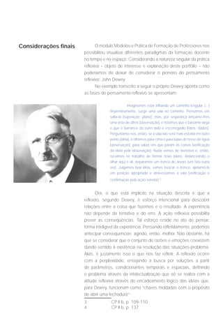 Considerações finais          O módulo Modelos e Prática de Formação de Professores nos
                       possibilitou visualizar diferentes paradigmas da formação docente
                       no tempo e no espaço. Considerando a natureza singular da prática
                       reflexiva – objeto de interesse e explanação deste portfólio – não
                       poderíamos de deixar de considerar o pioneiro do pensamento
                       reflexivo: John Dewey.
                              No exemplo transcrito a seguir o próprio Dewey aponta como
                       as fases do pensamento reflexivo se apresentam:

                                                Imaginemos estar trilhando um caminho irregular. (...)
                                    Repentinamente, surge uma vala no caminho. Pensamos em
                                    salta-la (suposição; plano); mas, por segurança lançamo-lhes
                                    uma vista de olhos (observação), e notamos que é bastante larga
                                    e que o barranco do outro lado é escorregadio (fatos, dados).
                                    Perguntamo-nos, então, se a vala não será mais estreita em outro
                                    ponto (idéia), e olhamos para cima e para baixo do fosso de água
                                    (observação), para saber em que param as coisas (verificação
                                    da idéia pela observação). Nada vemos de favorável e, então,
                                    recaímos no trabalho de formar novo plano. Relanceando o
                                    olhar aqui e ali, deparamos um tronco de árvore (um fato outra
                                    vez). Julgamos boa idéia, vamos buscar o tronco, ajeitamo-lo
                                    em posição apropriada e atravessamos a vala (verificação e
                                    confirmação pela ação exterior).3


                             Ora, o que está implícito na situação descrita é que a
                       reflexão, segundo Dewey, é esforço intencional para descobrir
                       relações entre a coisa que fazemos e o resultado. A experiência
                       não depende da tentativa e do erro. A ação reflexiva possibilita
                       prever as conseqüências. Tal esforço reside no ato de pensar,
                       forma inteligível da experiência. Pensando refletidamente, podemos
                       antecipar consequencias agindo, então, melhor. Não obstante, há
                       que se considerar que o conjunto de razões e emoções coexistem
                       dando sentido à existência na resolução das situações-problema.
                       Aliás, é justamente isso o que nos faz refletir. A reflexão ocorre
                       com a perplexidade, ensejando a busca por soluções a partir
                       de parâmetros, condicionantes temporais e espaciais, definindo
                       o problema através da intelectualização que só se realiza com a
                       atitude reflexiva através do encadeamento lógico das idéias que,
                       para Dewey, funcionam como “chaves moldadas com o propósito
                       de abrir uma fechadura”4
                       3             CP II b, p. 109-110
                       4             CP II b, p. 137
 