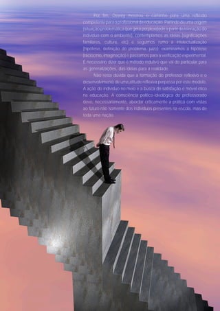 Por fim, Dewey mostrou o caminho para uma reflexão
competente para o profissional da educação. Partindo de uma origem
(situação problemática que gera perplexidade a partir da interação do
indivíduo com o ambiente), contemplamos as idéias (significações
familiares, cultura, etc) e seguimos rumo à intelectualização
(hipótese, definição do problema, juízo); examinamos a hipótese
(raciocínio, imaginação) e passamos para a verificação experimental.
É necessário dizer que é método indutivo que vai do particular para
as generalizações, das idéias para a realidade.
       Não resta dúvida que a formação do professor reflexivo e o
desenvolvimento de uma atitude reflexiva perpassa por este modelo.
A ação do indivíduo no meio e a busca de satisfação é móvel ético
na educação. A consciência político-ideológica do professorado
deve, necessariamente, abordar criticamente a prática com vistas
ao futuro não somente dos indivíduos presentes na escola, mas de
toda uma nação.
 