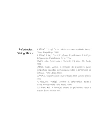 Referências    ALARCÃO, I. (org.) Escola reflexiva e a nova realidade. Artmed
                 Editora: Porto Alegre, 2001.
Bibliográficas
                 ALARCÃO, I. (org.) Formação reflexiva de professores. Estratégias
                 de Supervisão. Porto Editora: Porto, 1996.
                 DEWEY, John. Democracia e Educação. Ed. Ática: São Paulo,
                 2007.
                 GARCIA, Carlos Marcelo. A formação de professores: novas
                 perspectivas baseadas na investigação sobre o pensamento do
                 professor. Porto Editora: Porto.
                 NÓVOA, A. Os professores e sua formação. Dom Quixote: Lisboa,
                 1995.
                 PERRENOUD, Phellippe. Construir as competências desde a
                 escola. Artmed editora. Porto Alegre, 1999.
                 ZEICHNER, Ken. A formação reflexiva de professores: idéias e
                 práticas. Educa: Lisboa, 1993.
 