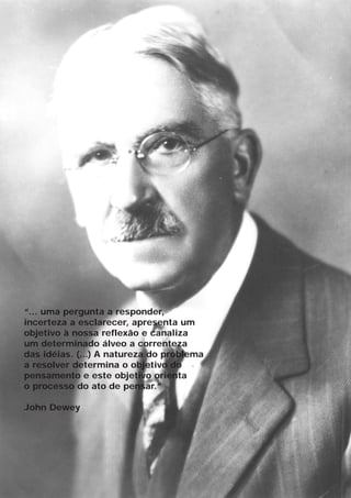 “... uma pergunta a responder,
incerteza a esclarecer, apresenta um
objetivo à nossa reflexão e canaliza
um determinado álveo a correnteza
das idéias. (...) A natureza do problema
a resolver determina o objetivo do
pensamento e este objetivo orienta
o processo do ato de pensar.”

John Dewey
 