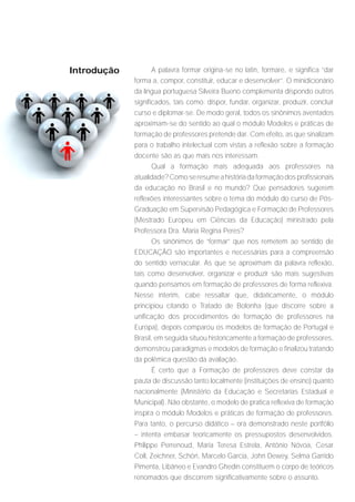 Introdução          A palavra formar origina-se no latin, formare, e significa “dar
             forma a, compor, constituir, educar e desenvolver”. O minidicionário
             da língua portuguesa Silveira Bueno complementa dispondo outros
             significados, tais como: dispor, fundar, organizar, produzir, concluir
             curso e diplomar-se. De modo geral, todos os sinônimos aventados
             aproximam-se do sentido ao qual o módulo Modelos e práticas de
             formação de professores pretende dar. Com efeito, as que sinalizam
             para o trabalho intelectual com vistas a reflexão sobre a formação
             docente são as que mais nos interessam.
                    Qual a formação mais adequada aos professores na
             atualidade? Como se resume a história da formação dos profissionais
             da educação no Brasil e no mundo? Que pensadores sugerem
             reflexões interessantes sobre o tema do módulo do curso de Pós-
             Graduação em Supervisão Pedagógica e Formação de Professores
             (Mestrado Europeu em Ciências da Educação) ministrado pela
             Professora Dra. Maria Regina Peres?
                    Os sinônimos de “formar” que nos remetem ao sentido de
             EDUCAÇÃO são importantes e necessárias para a compreensão
             do sentido vernacular. As que se aproximam da palavra reflexão,
             tais como desenvolver, organizar e produzir são mais sugestivas
             quando pensamos em formação de professores de forma reflexiva.
             Nesse ínterim, cabe ressaltar que, didaticamente, o módulo
             principiou citando o Tratado de Bolonha (que discorre sobre a
             unificação dos procedimentos de formação de professores na
             Europa), depois comparou os modelos de formação de Portugal e
             Brasil, em seguida situou historicamente a formação de professores,
             demonstrou paradigmas e modelos de formação e finalizou tratando
             da polêmica questão da avaliação.
                    É certo que a Formação de professores deve constar da
             pauta de discussão tanto localmente (instituições de ensino) quanto
             nacionalmente (Ministério da Educação e Secretarias Estadual e
             Municipal). Não obstante, o modelo de pratica reflexiva de formação
             inspira o módulo Modelos e práticas de formação de professores.
             Para tanto, o percurso didático – ora demonstrado neste portfólio
             – intenta embasar teoricamente os pressupostos desenvolvidos.
             Philippe Perrenoud, Maria Teresa Estrela, Antônio Nóvoa, Cesar
             Coll, Zeichner, Schön, Marcelo Garcia, John Dewey, Selma Garrido
             Pimenta, Libâneo e Evandro Ghedin constituem o corpo de teóricos
             renomados que discorrem significativamente sobre o assunto.
 
