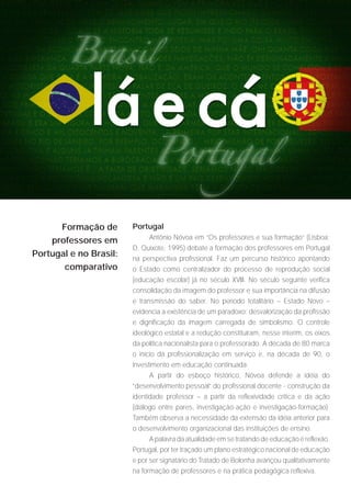 Formação de       Portugal
                             Antônio Nóvoa em “Os professores e sua formação” (Lisboa:
    professores em
                        D. Quixote, 1995) debate a formação dos professores em Portugal
Portugal e no Brasil:   na perspectiva profissional. Faz um percurso histórico apontando
       comparativo      o Estado como centralizador do processo de reprodução social
                        (educação escolar) já no século XVIII. No século seguinte verifica
                        consolidação da imagem do professor e sua importância na difusão
                        e transmissão do saber. No período totalitário – Estado Novo –
                        evidencia a existência de um paradoxo: desvalorização da profissão
                        e dignificação da imagem carregada de simbolismo. O controle
                        ideológico estatal e a redução constituíram, nesse ínterim, os eixos
                        da política nacionalista para o professorado. A década de 80 marca
                        o início da profissionalização em serviço e, na década de 90, o
                        investimento em educação continuada.
                              A partir do esboço histórico, Nóvoa defende a idéia do
                        “desenvolvimento pessoal” do profissional docente - construção da
                        identidade professor – a partir da reflexividade crítica e da ação
                        (diálogo entre pares, investigação-ação e investigação-formação).
                        Também observa a necessidade da extensão da idéia anterior para
                        o desenvolvimento organizacional das instituições de ensino.
                              A palavra da atualidade em se tratando de educação é reflexão.
                        Portugal, por ter traçado um plano estratégico nacional de educação
                        e por ser signatário do Tratado de Bolonha avançou qualitativamente
                        na formação de professores e na prática pedagógica reflexiva.
 