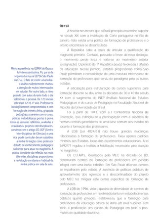 Brasil
                                                     A história nos mostra que o Brasil principiou no ensino superior
                                               no século XIX com a instalação da Corte portuguesa no Rio de
                                               Janeiro. Não existia uma política de formação de professores e o
                                               ensino encontrava-se desarticulado.
                                                     À República cabe a tarefa de articular a qualificação do
                                               magistério primário. Contudo, passado o fervor da nova ideologia,
                                               o movimento perde força e volta-se ao movimento anterior
                                               (estagnação). O período da 1ª República pouco favoreceu a difusão
 Minha experiência no CEFAM de Osasco          da educação. Nesse período, estados progressistas como São
         foi interessantíssima. Fiz parte da
                                               Paulo permitiram a consolidação de uma estrutura interessante de
      segunda turma na EEPSG São Paulo
     da Cruz. O fato de existir uma bolsa-     formação de professores que serviu de paradigma para os outros
           trabalho evidentemente chamou       estados.
         a atenção de muitos interessados             A articulação para estruturação de cursos superiores para
       em estudar. Por outro lado, o ritmo
                                               formação docente se deu entre as décadas de 30 e 40 do século
    pesado com aulas durante todo o dia
     selecionou o pessoal. De 120 iniciais     XX com o surgimento do INEP (Instituto Nacional de Estudos
     sobraram 42 no 4º ano. Professores        Pedagógicos e do curso de Pedagogia na Faculdade Nacional de
  ideologicamente comprometidos e com          Filosofia da Universidade do Brasil.
    formação de primeira linha, proposta
                                                      Foi a partir de 1941, com a I Conferência Nacional de
       pedagógica coerente com o curso,
   práticas metodológicas postas à prova       Educação, que esboçou-se a preocupação com a ausência de
todas as semanas refletidas, avaliadas e       normas centrais garantidoras de uma base comum aos estados no
  reavaliadas, projetos interdisciplinares,    tocante à formação dos professores.
 convênio com o antigo CIC-USP (Centro
                                                      A LDB (Lei 4024/61) não trouxe grandes mudanças
        Interdisciplinar de Ciências) e uma
    rica grade curricular deram subsídios      relacionadas à formação de professores. Fixou apenas padrões
        a minha formação como professor        mínimos aos Estados, locus dos experimentos educacionais. A lei
    dotado de conhecimento pedagógico          5692/71 regulou a instituiu a habilitação necessária para atuação
    suficiente para atuar no magistério. A
                                               no magistério.
   prática constante da reflexão nas mais
       diferentes disciplinas proporcionou            Os CEFAM’s, idealizados pelo MEC na década de 80,
     a revisitação constante e habitual da     constituíram centros de formação de professores em período
              minha prática em sala de aula.   integral com uma bolsa trabalho. Em São Paulo diversos centros
                                               se espalharam pelo estado. A ausência de políticas públicas de
                                               aproveitamento dos egressos e a descontinuidade do projeto
                                               pelo MEC fez minguar este centro específico de formação de
                                               professores.
                                                      A LDB de 1996, visto o quadro de diversidade de centros de
                                               formação de professores em nível médio tanto em estabelecimentos
                                               públicos quanto privados, estabeleceu que a formação para
                                               professores da educação básica se daria em nível superior. Tem
                                               início a proliferação dos cursos de Pedagogia em todo o país,
                                               muitos de qualidade duvidosa.
 