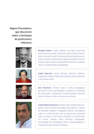 Alguns Pensadores
    que discorrem
 sobre a formação
    de professores
         reflexivos


                      Donald Schön: ensino reflexivo; ao triplo movimento
                      conhecimento na ação, reflexão na ação e reflexão sobre a
                      ação e reflexão na ação; formação reflexiva de professores;
                      professor prático-reflexivo (investigar para decidir e intervir);
                      reflexão sobre a prática objetivando interpretar a realidade
                      social e a própria prática pedagógica.



                      Isabel Alarcão: escola reflexiva, professor reflexivo,
                      supervisão reflexiva e formação reflexiva; para transformar
                      é necessário refletir.



                      Ken Zeichner: reflexão sobre a prática pedagógica
                      (practicum) como aprendizagem cognitiva na formação
                      de professores; perspectiva reconstrucionista social da
                      prática reflexiva; ensino como prática reflexiva.



                      Carlos Marcelo Garcia: reflexão sobre a prática docente;
                      prática como elemento de análise do professor; reflexão
                      da atividade cotidiana; indagação-reflexão; investigação
                      sobre os conhecimentos que os professores possuem
                      sobre o ensino e como esses conteúdos se transformam
                      em ensino; reflexão como elemento estruturador;
                      necessidade de mentalidade aberta, responsabilidade e
                      entusiasmo como atitudes reflexivas.
 