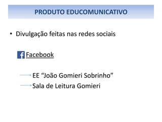 PRODUTO EDUCOMUNICATIVO
• Divulgação feitas nas redes sociais
Facebook
EE “João Gomieri Sobrinho”
Sala de Leitura Gomieri
 
