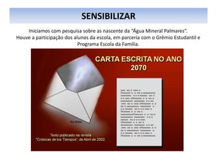SENSIBILIZAR
Iniciamos com pesquisa sobre as nascente da “Água Mineral Palmares”.
Houve a participação dos alunos da escola, em parceria com o Grêmio Estudantil e
Programa Escola da Família.
 