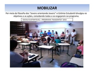 MOBILIZAR
Por meio da filosofia dos “Jovens orientando Jovens” o Grêmio Estudantil divulgou os
objetivos e as ações, convidando todos a se engajarem no programa.
 