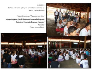11/09/2015
Grêmio Estudantil ações para sensibilizar e informar na
EMEF Faride Aborihan
Teatro de sombras: “Águas do meu Sítio”
Ações Campanha “Escola Sustentável Parceria do Programa
Sustentável Parceria do Programa Nascente”
Nascente”
Projeto meio ambiente
 