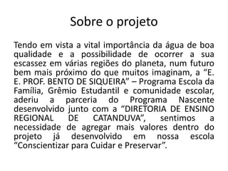 Sobre o projeto
Tendo em vista a vital importância da água de boa
qualidade e a possibilidade de ocorrer a sua
escassez em várias regiões do planeta, num futuro
bem mais próximo do que muitos imaginam, a “E.
E. PROF. BENTO DE SIQUEIRA” – Programa Escola da
Família, Grêmio Estudantil e comunidade escolar,
aderiu a parceria do Programa Nascente
desenvolvido junto com a “DIRETORIA DE ENSINO
REGIONAL DE CATANDUVA”, sentimos a
necessidade de agregar mais valores dentro do
projeto já desenvolvido em nossa escola
“Conscientizar para Cuidar e Preservar”.
 
