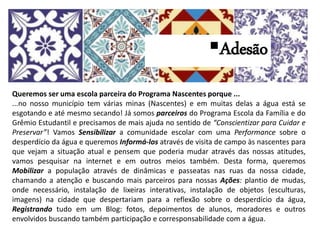 Queremos ser uma escola parceira do Programa Nascentes porque ...
...no nosso município tem várias minas (Nascentes) e em muitas delas a água está se
esgotando e até mesmo secando! Já somos parceiros do Programa Escola da Família e do
Grêmio Estudantil e precisamos de mais ajuda no sentido de “Conscientizar para Cuidar e
Preservar”! Vamos Sensibilizar a comunidade escolar com uma Performance sobre o
desperdício da água e queremos Informá-los através de visita de campo às nascentes para
que vejam a situação atual e pensem que poderia mudar através das nossas atitudes,
vamos pesquisar na internet e em outros meios também. Desta forma, queremos
Mobilizar a população através de dinâmicas e passeatas nas ruas da nossa cidade,
chamando a atenção e buscando mais parceiros para nossas Ações: plantio de mudas,
onde necessário, instalação de lixeiras interativas, instalação de objetos (esculturas,
imagens) na cidade que despertariam para a reflexão sobre o desperdício da água,
Registrando tudo em um Blog: fotos, depoimentos de alunos, moradores e outros
envolvidos buscando também participação e corresponsabilidade com a água.
Campanha “Escola Sustentável Parceira do Programa Nascentes” – 2015.
Adesão
 