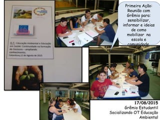 17/08/2015
Grêmio Estudantil
Socializando OT Educação
Ambiental
Primeira Ação:
Reunião com
Grêmio para:
sensibilizar,
informar e ideias
de como
mobilizar na
escola e
comunidade.
 