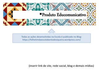 (inserir link de site, rede social, blog e demais mídias)
Produto Educomunicativo
Todas as ações desenvolvidas na Escola é publicado no Blog:
https://folhetimdaescolabentodesiqueira.wordpress.com/
 