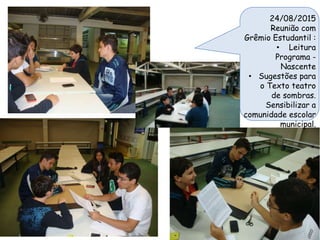 24/08/2015
Reunião com
Grêmio Estudantil :
• Leitura
Programa -
Nascente
• Sugestões para
o Texto teatro
de sombras.
Sensibilizar a
comunidade escolar
municipal.
 