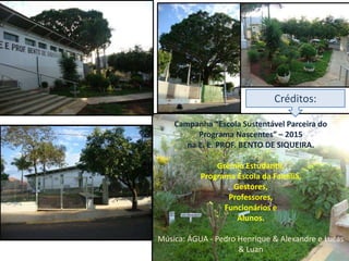 Campanha “Escola Sustentável Parceira do
Programa Nascentes” – 2015
na E. E. PROF. BENTO DE SIQUEIRA.
Grêmio Estudantil,
Programa Escola da Família,
Gestores,
Professores,
Funcionários e
Alunos.
Música: ÁGUA - Pedro Henrique & Alexandre e Lucas
& Luan
Créditos:
 