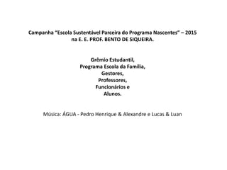 Campanha “Escola Sustentável Parceira do Programa Nascentes” – 2015
na E. E. PROF. BENTO DE SIQUEIRA.
Grêmio Estudantil,
Programa Escola da Família,
Gestores,
Professores,
Funcionários e
Alunos.
Música: ÁGUA - Pedro Henrique & Alexandre e Lucas & Luan
 