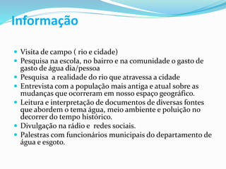 Informação
 Visita de campo ( rio e cidade)
 Pesquisa na escola, no bairro e na comunidade o gasto de
gasto de água dia/pessoa
 Pesquisa a realidade do rio que atravessa a cidade
 Entrevista com a população mais antiga e atual sobre as
mudanças que ocorreram em nosso espaço geográfico.
 Leitura e interpretação de documentos de diversas fontes
que abordem o tema água, meio ambiente e poluição no
decorrer do tempo histórico.
 Divulgação na rádio e redes sociais.
 Palestras com funcionários municipais do departamento de
água e esgoto.
 