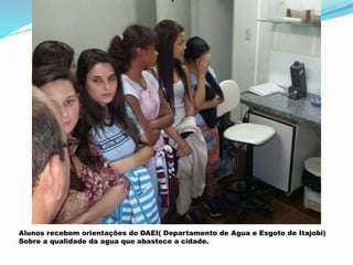 Alunos recebem orientações do DAEI( Departamento de Agua e Esgoto de Itajobi)
Sobre a qualidade da agua que abastece a cidade.
 